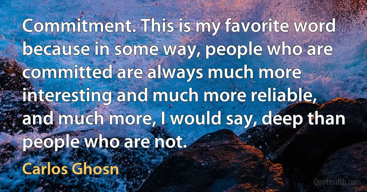 Commitment. This is my favorite word because in some way, people who are committed are always much more interesting and much more reliable, and much more, I would say, deep than people who are not. (Carlos Ghosn)