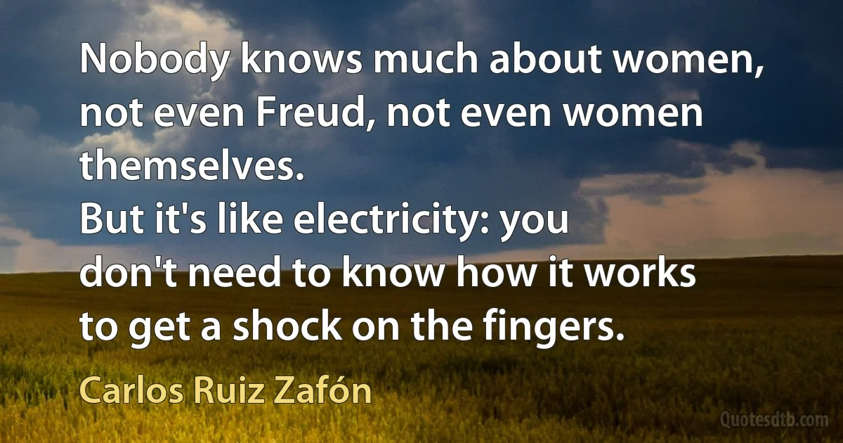 Nobody knows much about women, not even Freud, not even women themselves.
But it's like electricity: you don't need to know how it works to get a shock on the fingers. (Carlos Ruiz Zafón)