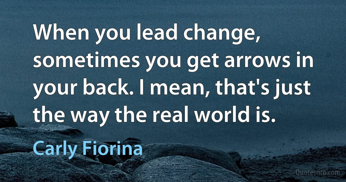 When you lead change, sometimes you get arrows in your back. I mean, that's just the way the real world is. (Carly Fiorina)