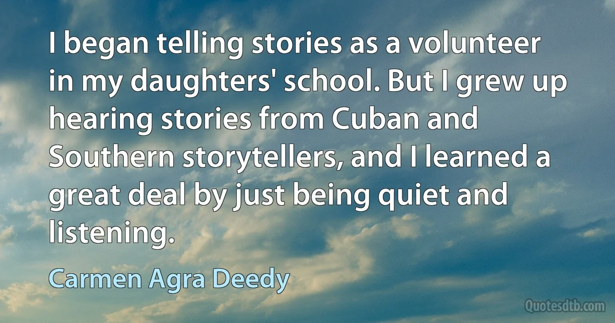 I began telling stories as a volunteer in my daughters' school. But I grew up hearing stories from Cuban and Southern storytellers, and I learned a great deal by just being quiet and listening. (Carmen Agra Deedy)