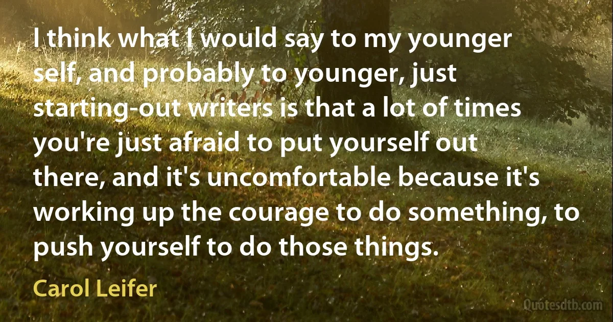 I think what I would say to my younger self, and probably to younger, just starting-out writers is that a lot of times you're just afraid to put yourself out there, and it's uncomfortable because it's working up the courage to do something, to push yourself to do those things. (Carol Leifer)