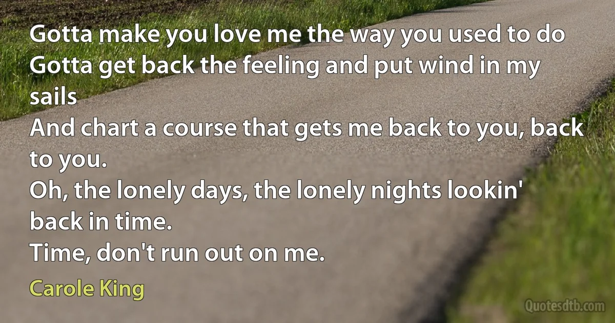 Gotta make you love me the way you used to do
Gotta get back the feeling and put wind in my sails
And chart a course that gets me back to you, back to you.
Oh, the lonely days, the lonely nights lookin' back in time.
Time, don't run out on me. (Carole King)