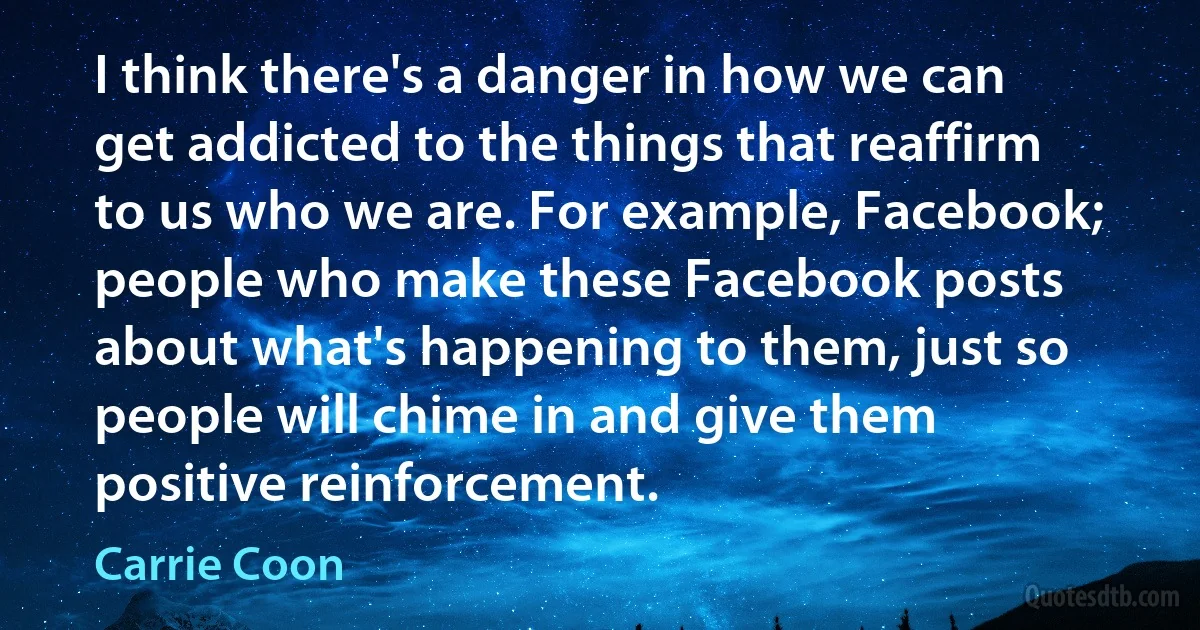 I think there's a danger in how we can get addicted to the things that reaffirm to us who we are. For example, Facebook; people who make these Facebook posts about what's happening to them, just so people will chime in and give them positive reinforcement. (Carrie Coon)