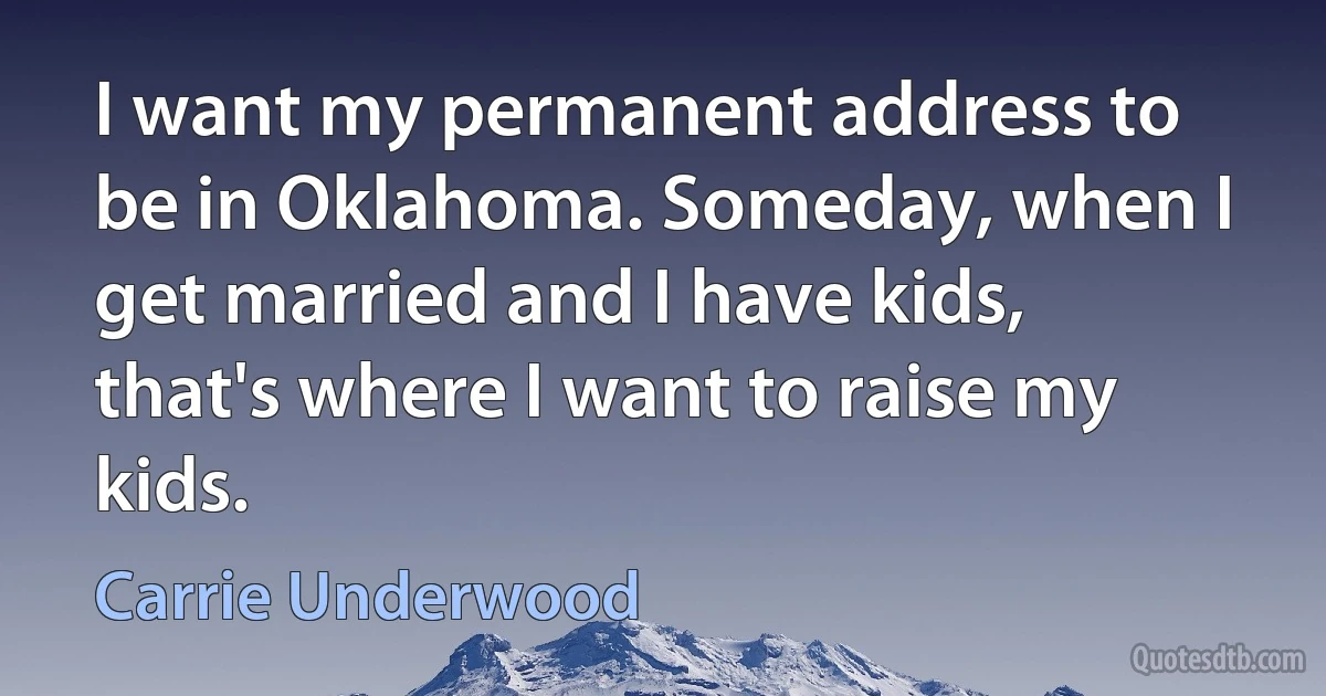 I want my permanent address to be in Oklahoma. Someday, when I get married and I have kids, that's where I want to raise my kids. (Carrie Underwood)