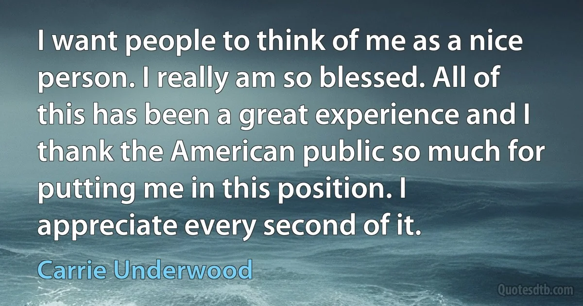 I want people to think of me as a nice person. I really am so blessed. All of this has been a great experience and I thank the American public so much for putting me in this position. I appreciate every second of it. (Carrie Underwood)