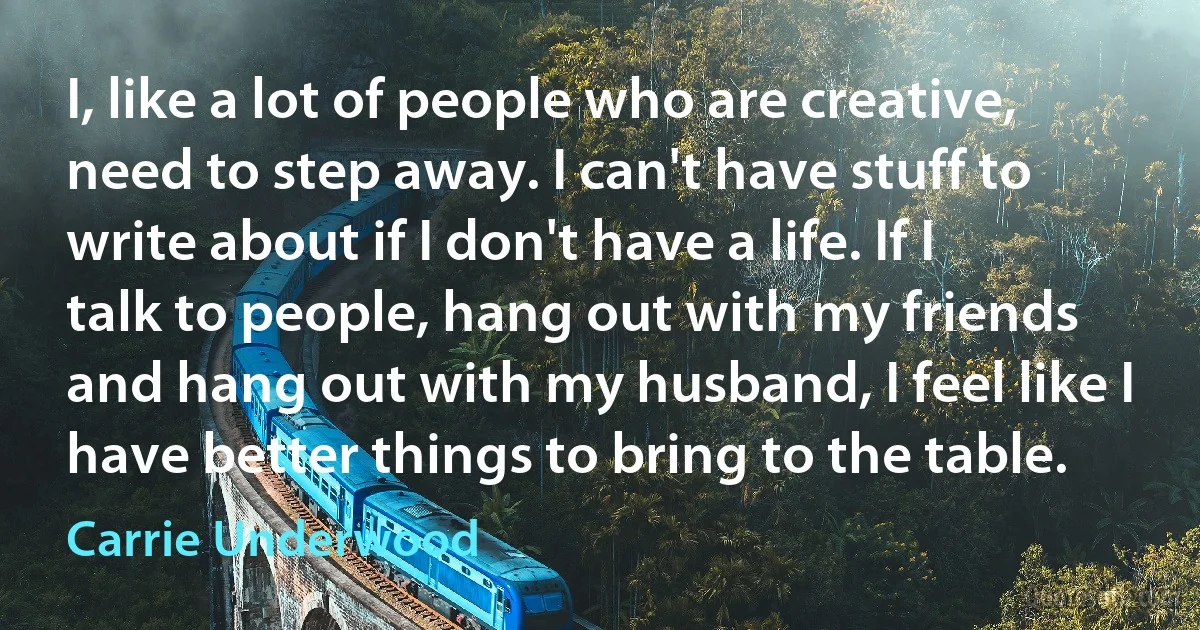 I, like a lot of people who are creative, need to step away. I can't have stuff to write about if I don't have a life. If I talk to people, hang out with my friends and hang out with my husband, I feel like I have better things to bring to the table. (Carrie Underwood)