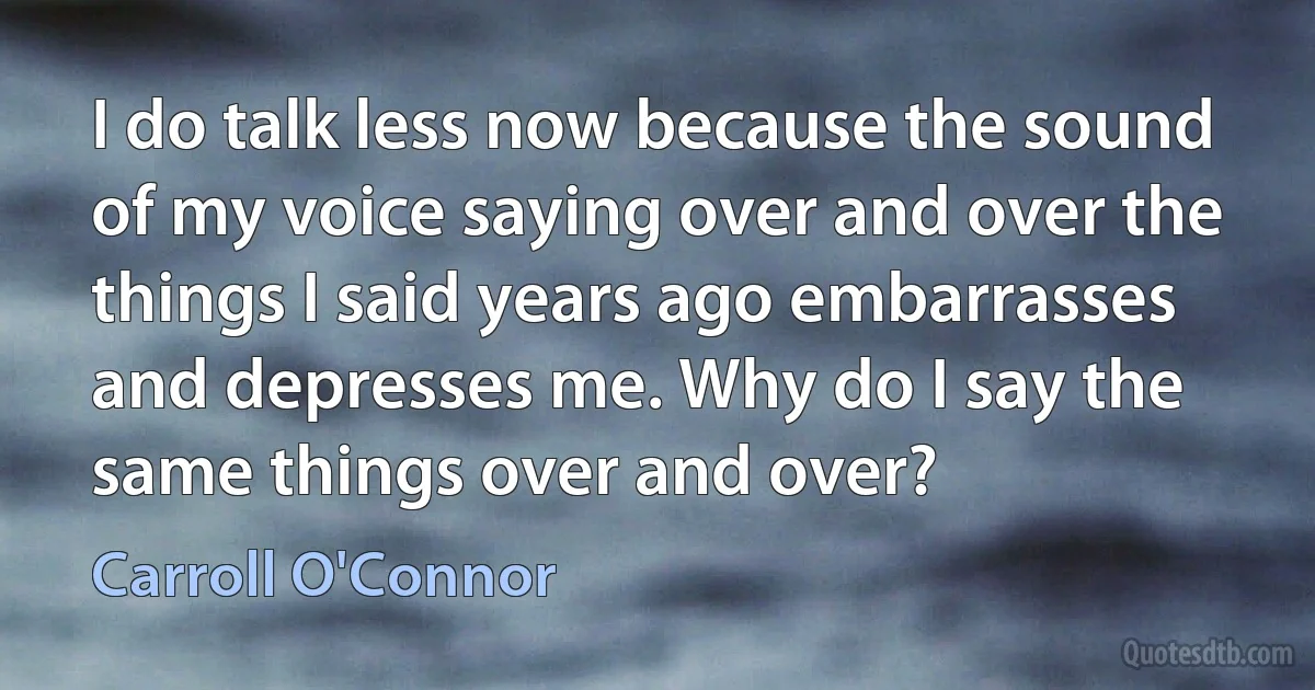 I do talk less now because the sound of my voice saying over and over the things I said years ago embarrasses and depresses me. Why do I say the same things over and over? (Carroll O'Connor)