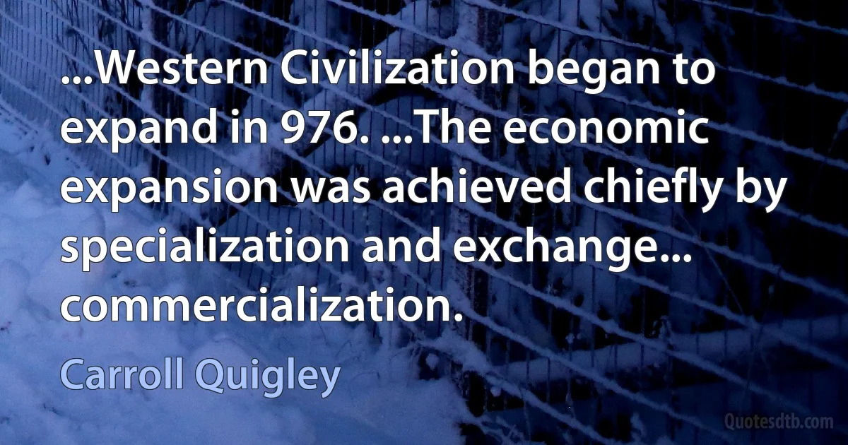 ...Western Civilization began to expand in 976. ...The economic expansion was achieved chiefly by specialization and exchange... commercialization. (Carroll Quigley)