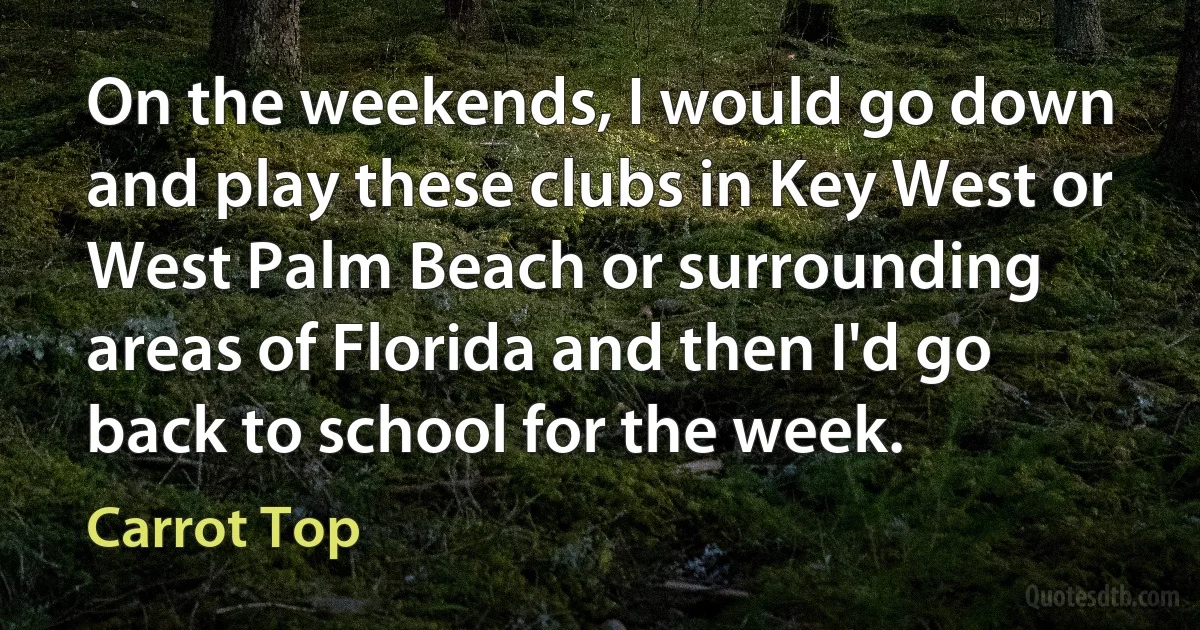 On the weekends, I would go down and play these clubs in Key West or West Palm Beach or surrounding areas of Florida and then I'd go back to school for the week. (Carrot Top)