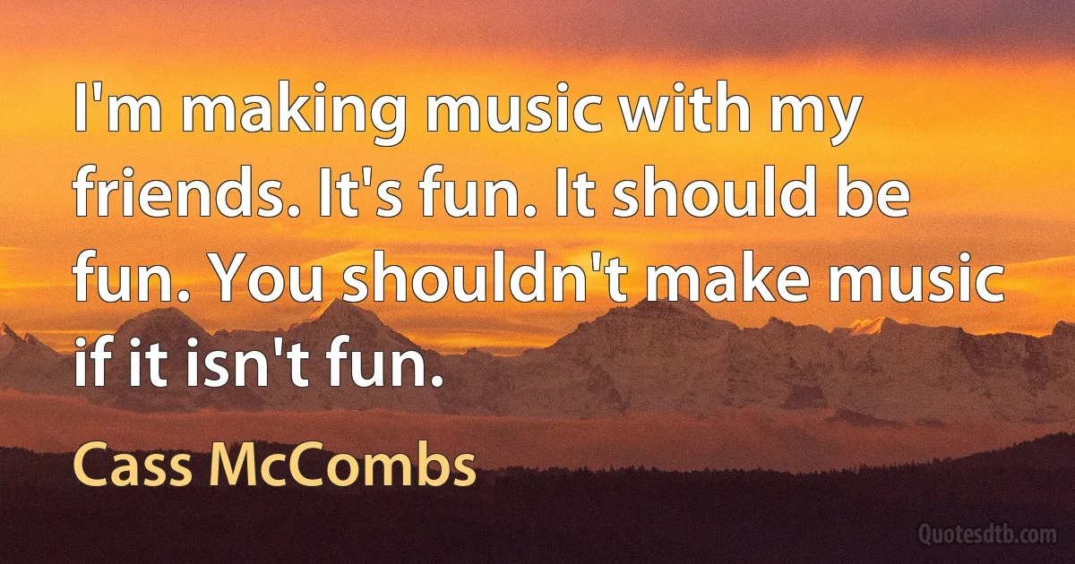 I'm making music with my friends. It's fun. It should be fun. You shouldn't make music if it isn't fun. (Cass McCombs)