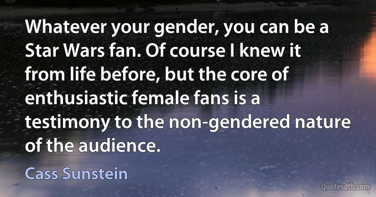 Whatever your gender, you can be a Star Wars fan. Of course I knew it from life before, but the core of enthusiastic female fans is a testimony to the non-gendered nature of the audience. (Cass Sunstein)