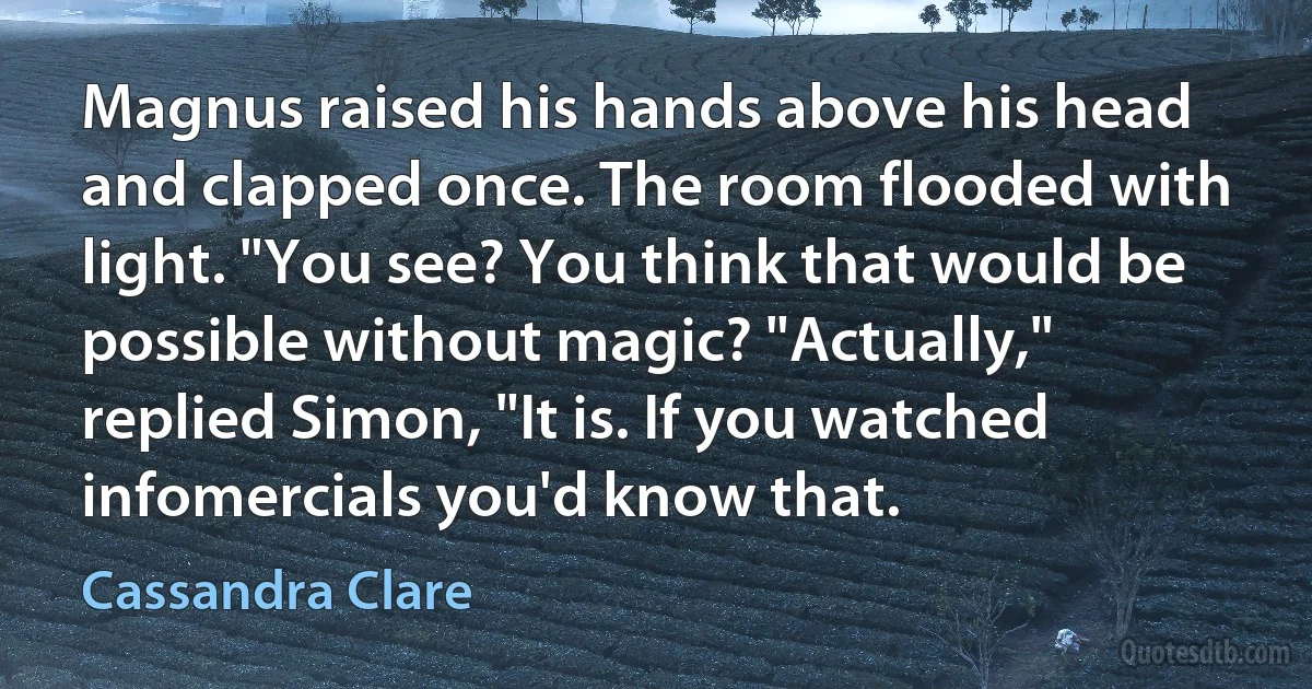 Magnus raised his hands above his head and clapped once. The room flooded with light. "You see? You think that would be possible without magic? "Actually," replied Simon, "It is. If you watched infomercials you'd know that. (Cassandra Clare)