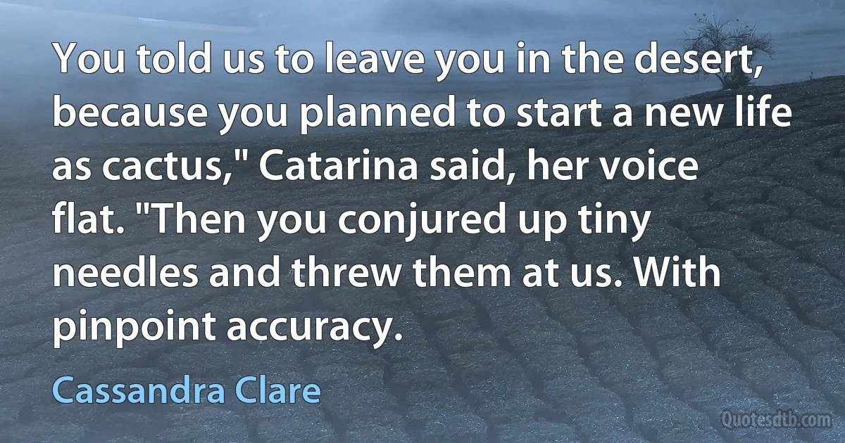 You told us to leave you in the desert, because you planned to start a new life as cactus," Catarina said, her voice flat. "Then you conjured up tiny needles and threw them at us. With pinpoint accuracy. (Cassandra Clare)