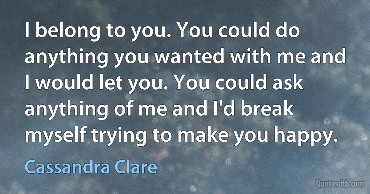 I belong to you. You could do anything you wanted with me and I would let you. You could ask anything of me and I'd break myself trying to make you happy. (Cassandra Clare)