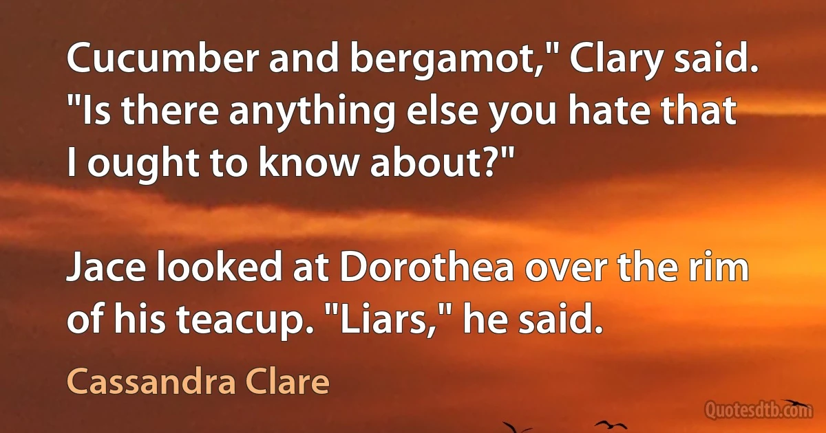 Cucumber and bergamot," Clary said. "Is there anything else you hate that I ought to know about?"

Jace looked at Dorothea over the rim of his teacup. "Liars," he said. (Cassandra Clare)