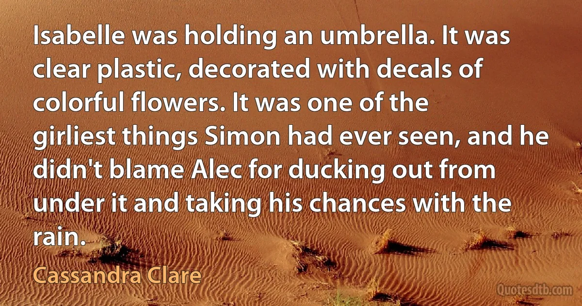 Isabelle was holding an umbrella. It was clear plastic, decorated with decals of colorful flowers. It was one of the girliest things Simon had ever seen, and he didn't blame Alec for ducking out from under it and taking his chances with the rain. (Cassandra Clare)