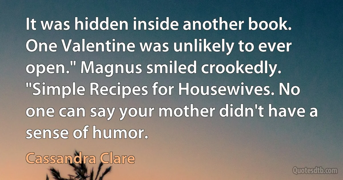 It was hidden inside another book. One Valentine was unlikely to ever open." Magnus smiled crookedly. "Simple Recipes for Housewives. No one can say your mother didn't have a sense of humor. (Cassandra Clare)