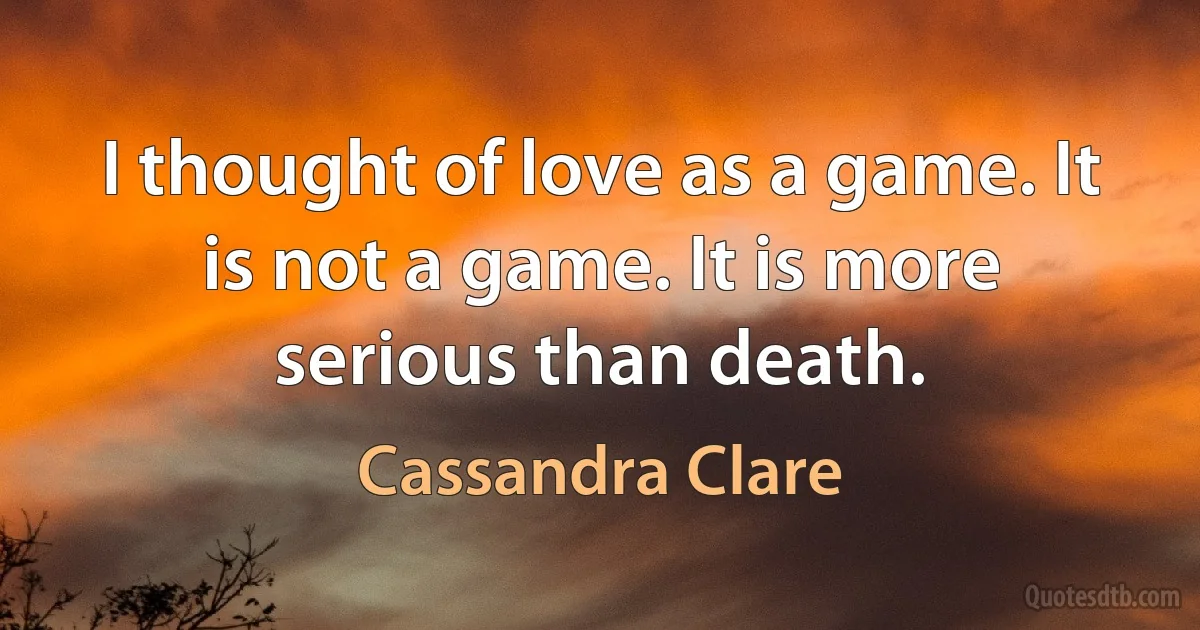 I thought of love as a game. It is not a game. It is more serious than death. (Cassandra Clare)