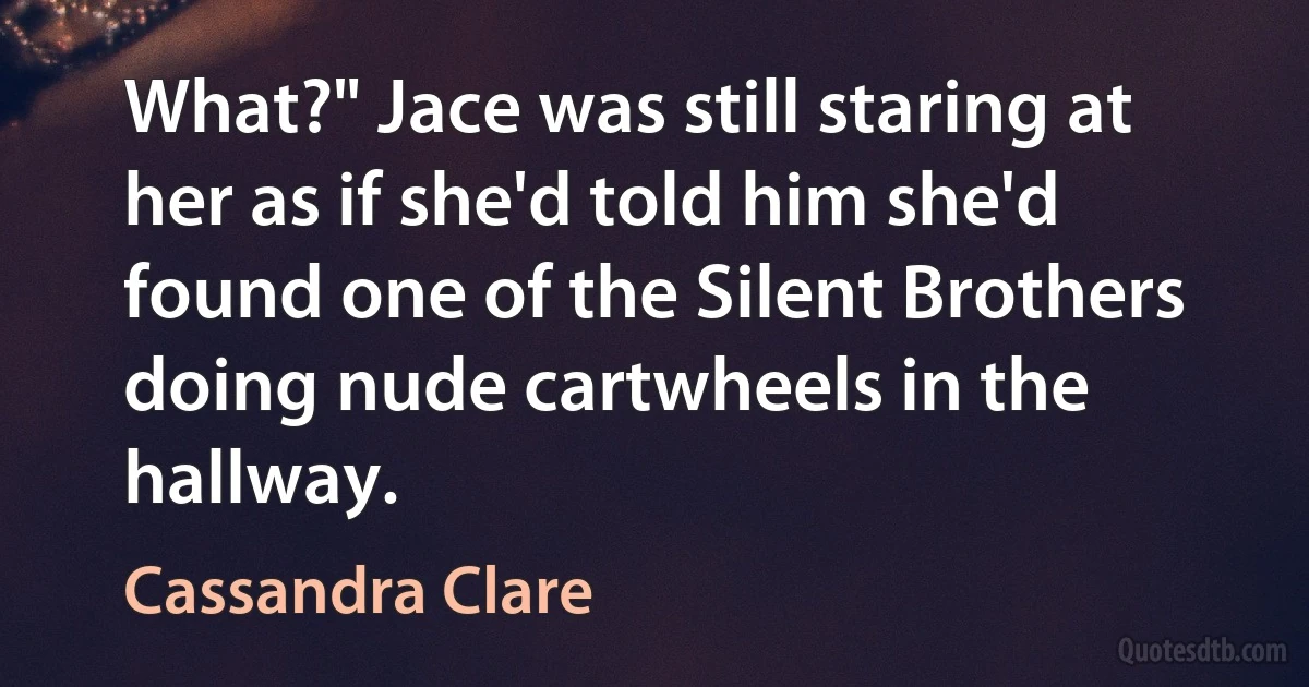 What?" Jace was still staring at her as if she'd told him she'd found one of the Silent Brothers doing nude cartwheels in the hallway. (Cassandra Clare)