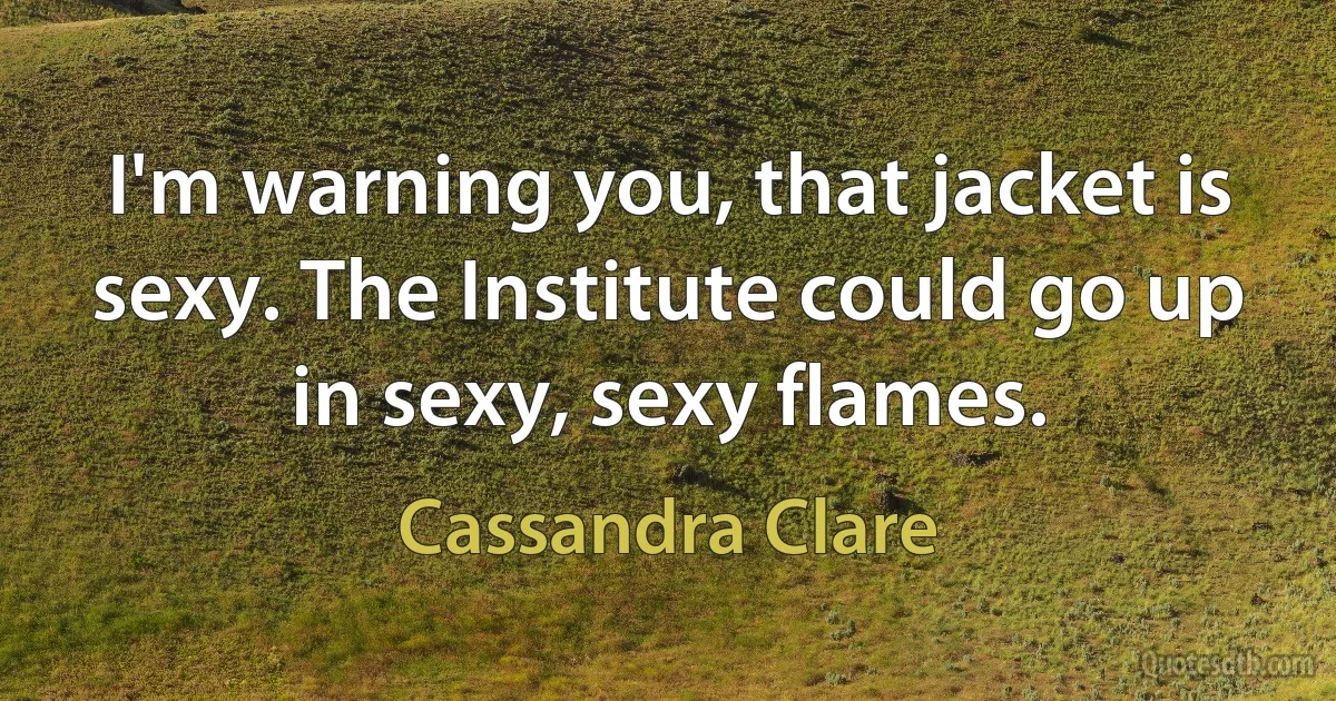 I'm warning you, that jacket is sexy. The Institute could go up in sexy, sexy flames. (Cassandra Clare)