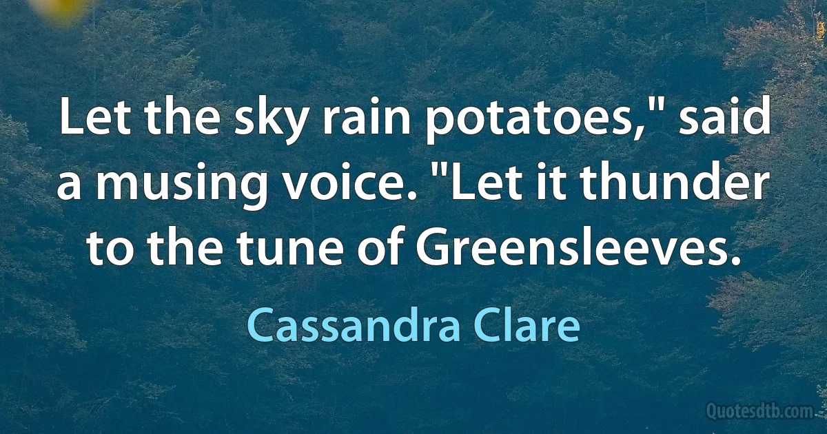 Let the sky rain potatoes," said a musing voice. "Let it thunder to the tune of Greensleeves. (Cassandra Clare)