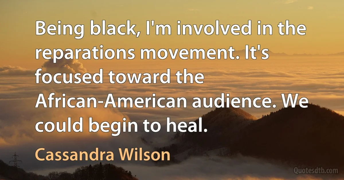 Being black, I'm involved in the reparations movement. It's focused toward the African-American audience. We could begin to heal. (Cassandra Wilson)