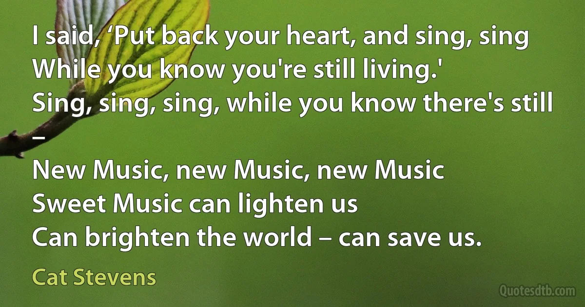 I said, ‘Put back your heart, and sing, sing
While you know you're still living.'
Sing, sing, sing, while you know there's still –
New Music, new Music, new Music
Sweet Music can lighten us
Can brighten the world – can save us. (Cat Stevens)