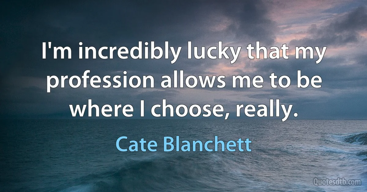 I'm incredibly lucky that my profession allows me to be where I choose, really. (Cate Blanchett)