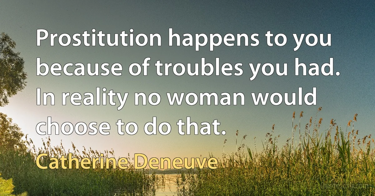 Prostitution happens to you because of troubles you had. In reality no woman would choose to do that. (Catherine Deneuve)