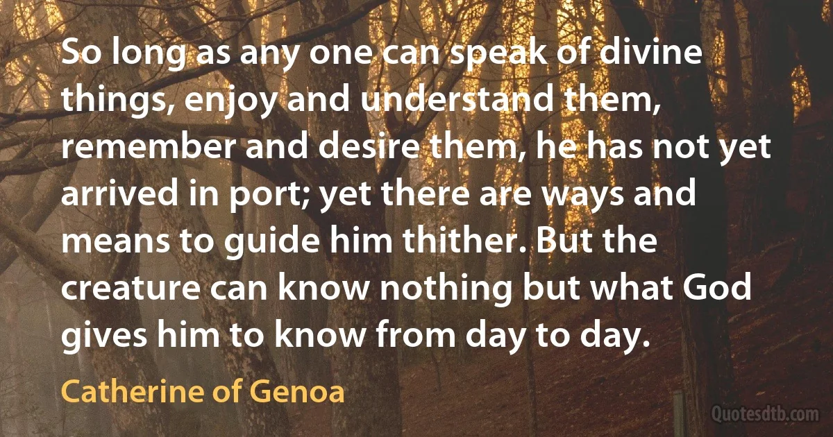 So long as any one can speak of divine things, enjoy and understand them, remember and desire them, he has not yet arrived in port; yet there are ways and means to guide him thither. But the creature can know nothing but what God gives him to know from day to day. (Catherine of Genoa)