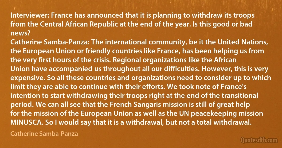 Interviewer: France has announced that it is planning to withdraw its troops from the Central African Republic at the end of the year. Is this good or bad news?
Catherine Samba-Panza: The international community, be it the United Nations, the European Union or friendly countries like France, has been helping us from the very first hours of the crisis. Regional organizations like the African Union have accompanied us throughout all our difficulties. However, this is very expensive. So all these countries and organizations need to consider up to which limit they are able to continue with their efforts. We took note of France's intention to start withdrawing their troops right at the end of the transitional period. We can all see that the French Sangaris mission is still of great help for the mission of the European Union as well as the UN peacekeeping mission MINUSCA. So I would say that it is a withdrawal, but not a total withdrawal. (Catherine Samba-Panza)