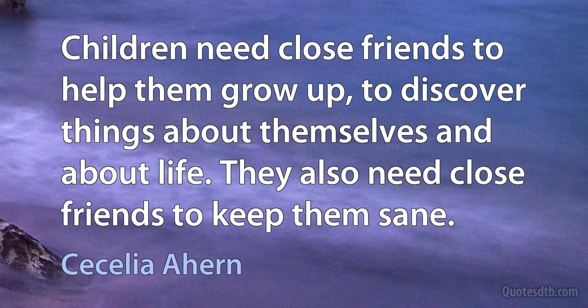 Children need close friends to help them grow up, to discover things about themselves and about life. They also need close friends to keep them sane. (Cecelia Ahern)