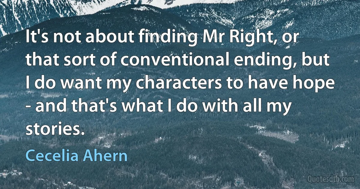 It's not about finding Mr Right, or that sort of conventional ending, but I do want my characters to have hope - and that's what I do with all my stories. (Cecelia Ahern)