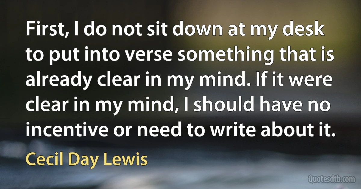 First, I do not sit down at my desk to put into verse something that is already clear in my mind. If it were clear in my mind, I should have no incentive or need to write about it. (Cecil Day Lewis)