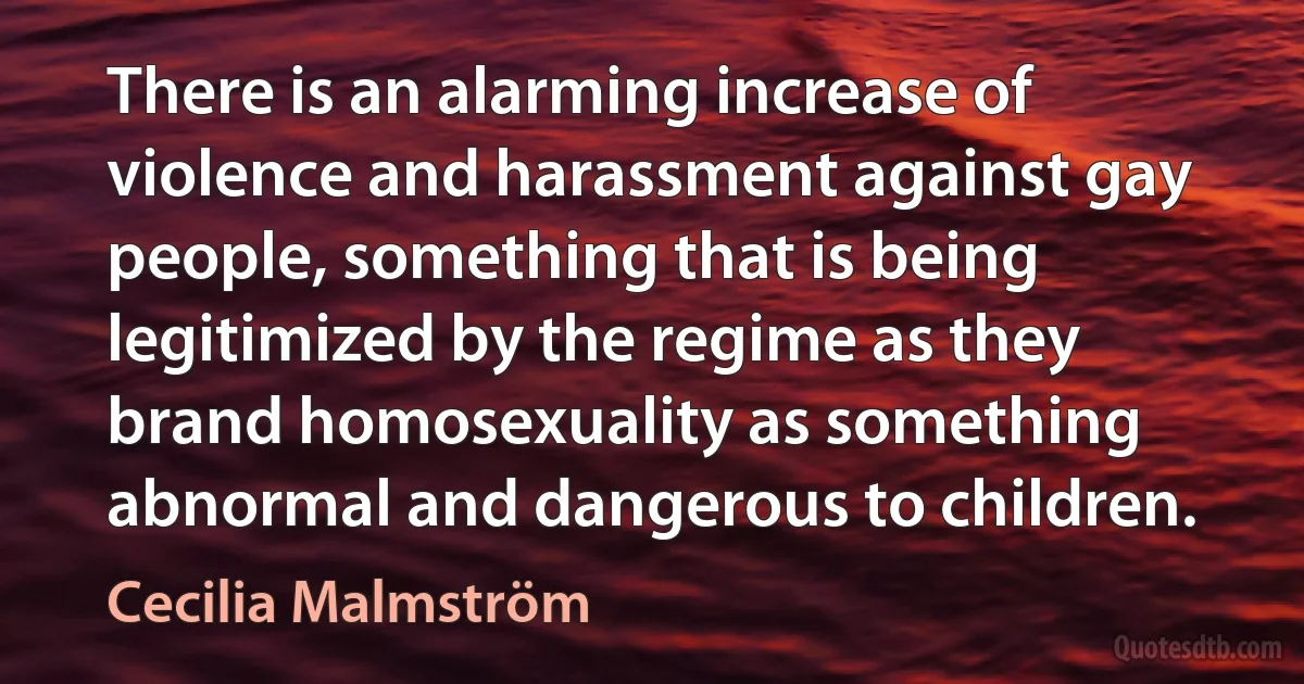 There is an alarming increase of violence and harassment against gay people, something that is being legitimized by the regime as they brand homosexuality as something abnormal and dangerous to children. (Cecilia Malmström)