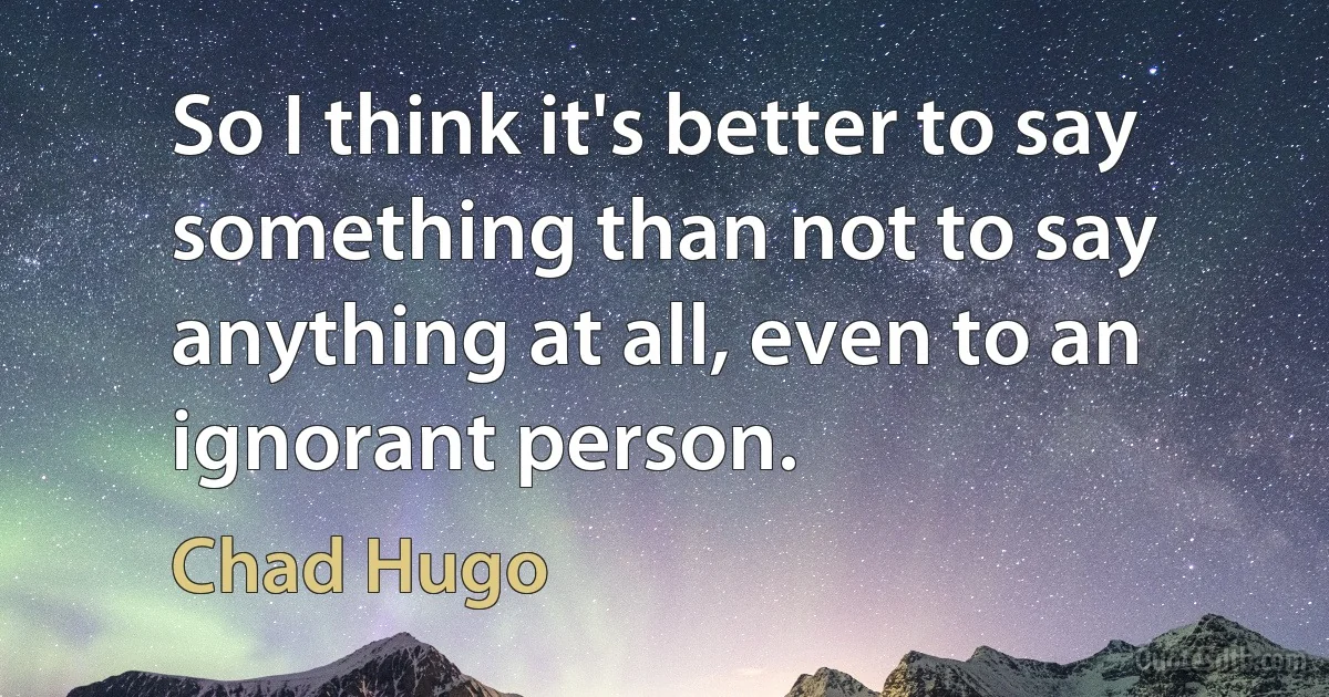 So I think it's better to say something than not to say anything at all, even to an ignorant person. (Chad Hugo)