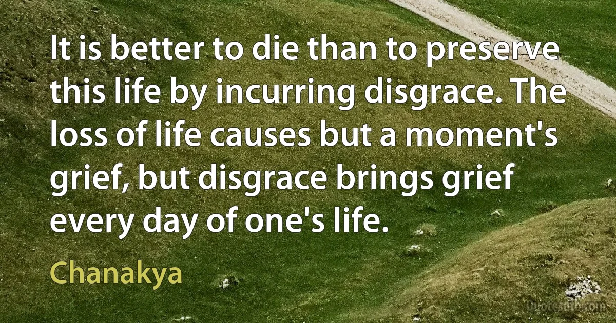 It is better to die than to preserve this life by incurring disgrace. The loss of life causes but a moment's grief, but disgrace brings grief every day of one's life. (Chanakya)