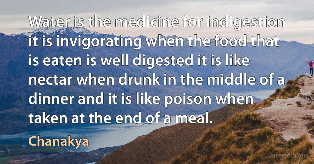 Water is the medicine for indigestion it is invigorating when the food that is eaten is well digested it is like nectar when drunk in the middle of a dinner and it is like poison when taken at the end of a meal. (Chanakya)