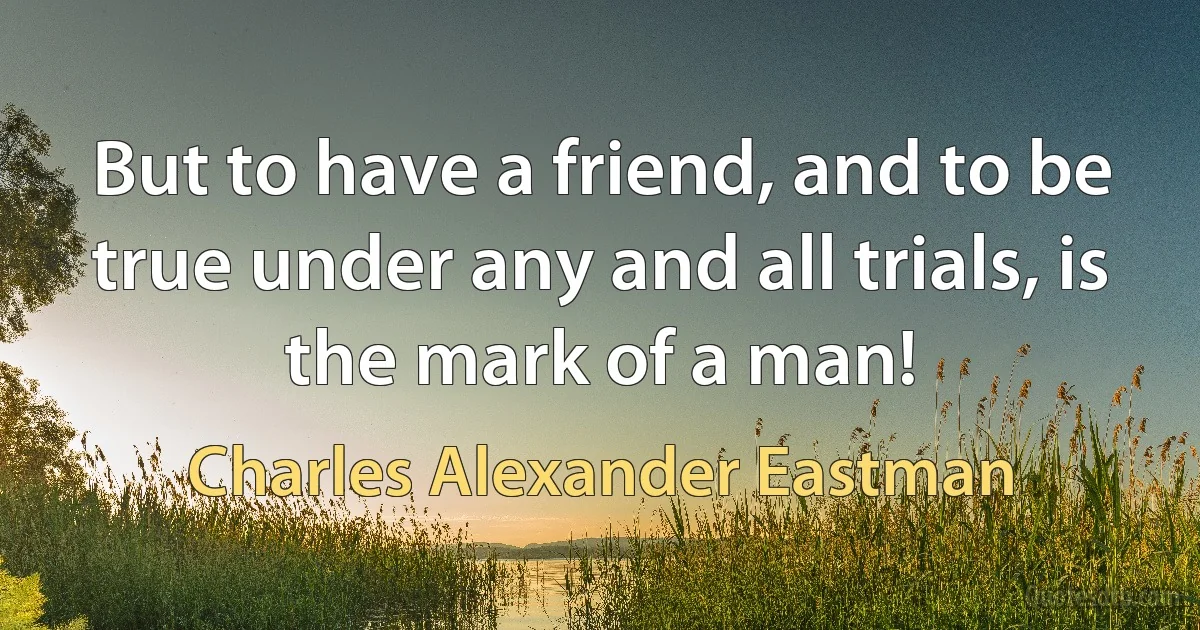 But to have a friend, and to be true under any and all trials, is the mark of a man! (Charles Alexander Eastman)