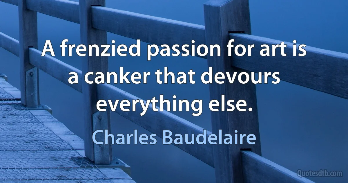 A frenzied passion for art is a canker that devours everything else. (Charles Baudelaire)