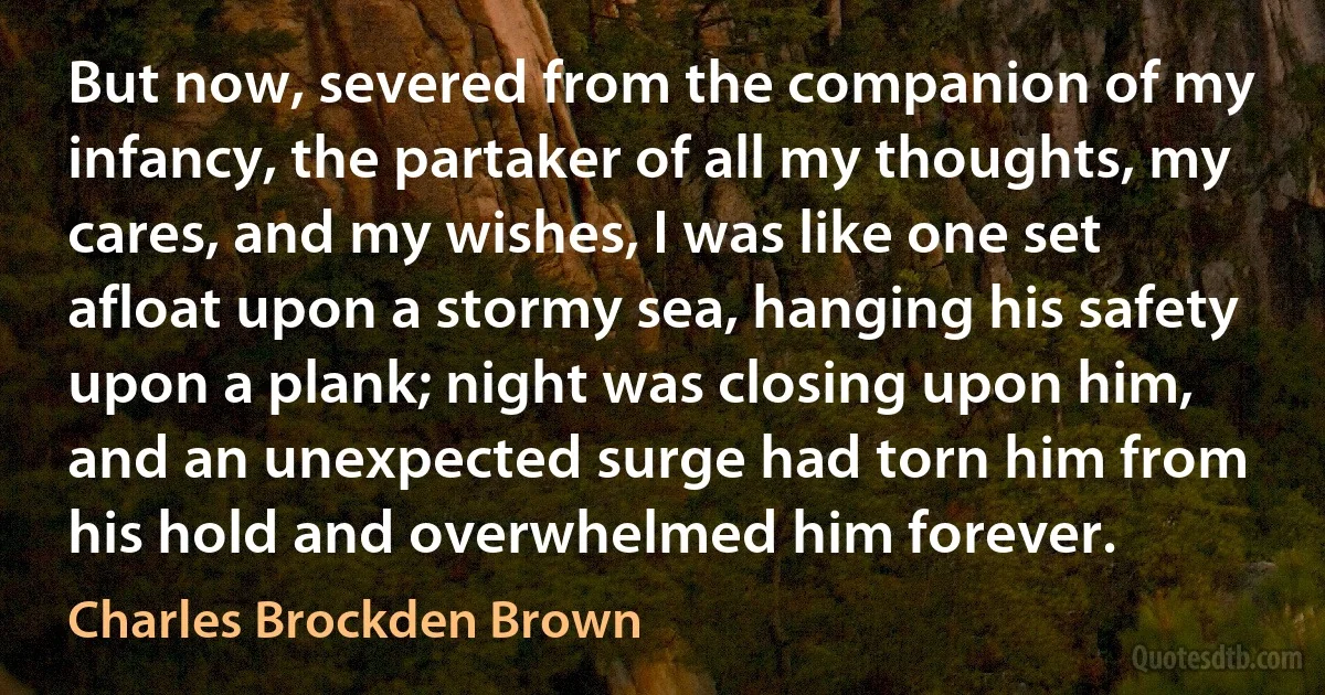 But now, severed from the companion of my infancy, the partaker of all my thoughts, my cares, and my wishes, I was like one set afloat upon a stormy sea, hanging his safety upon a plank; night was closing upon him, and an unexpected surge had torn him from his hold and overwhelmed him forever. (Charles Brockden Brown)