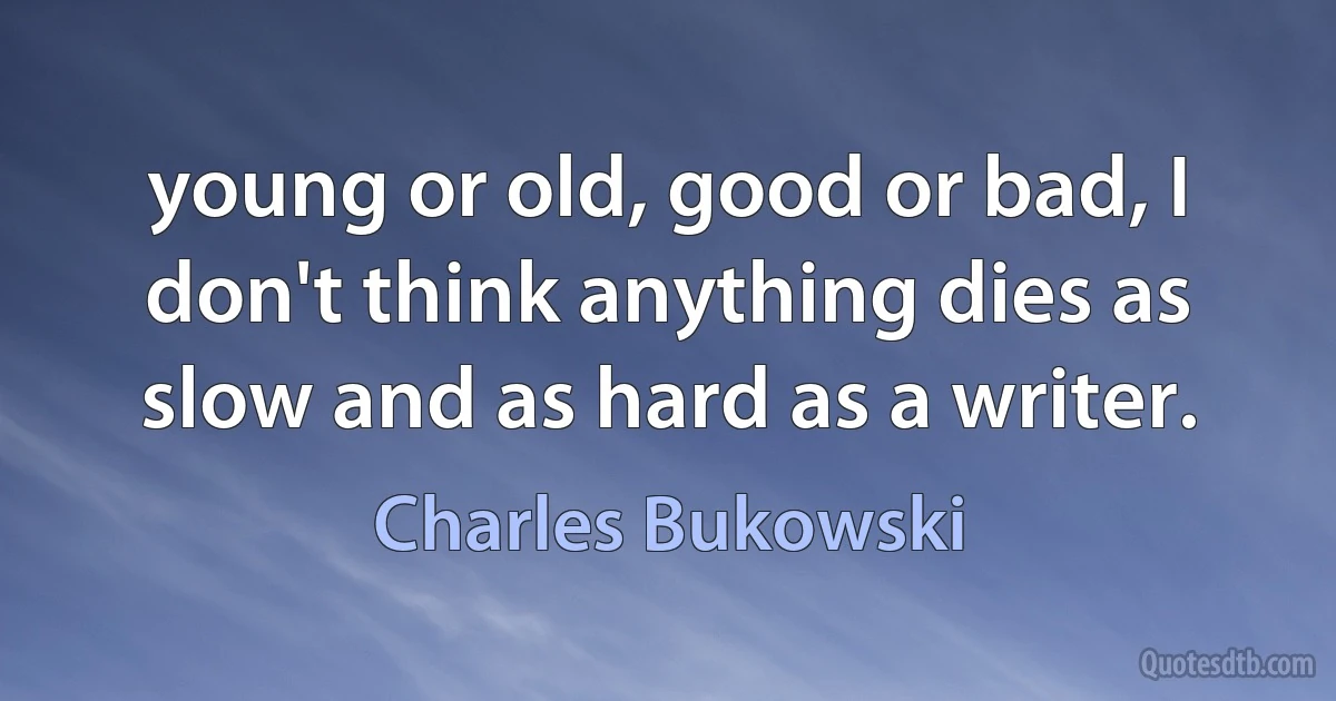 young or old, good or bad, I don't think anything dies as slow and as hard as a writer. (Charles Bukowski)