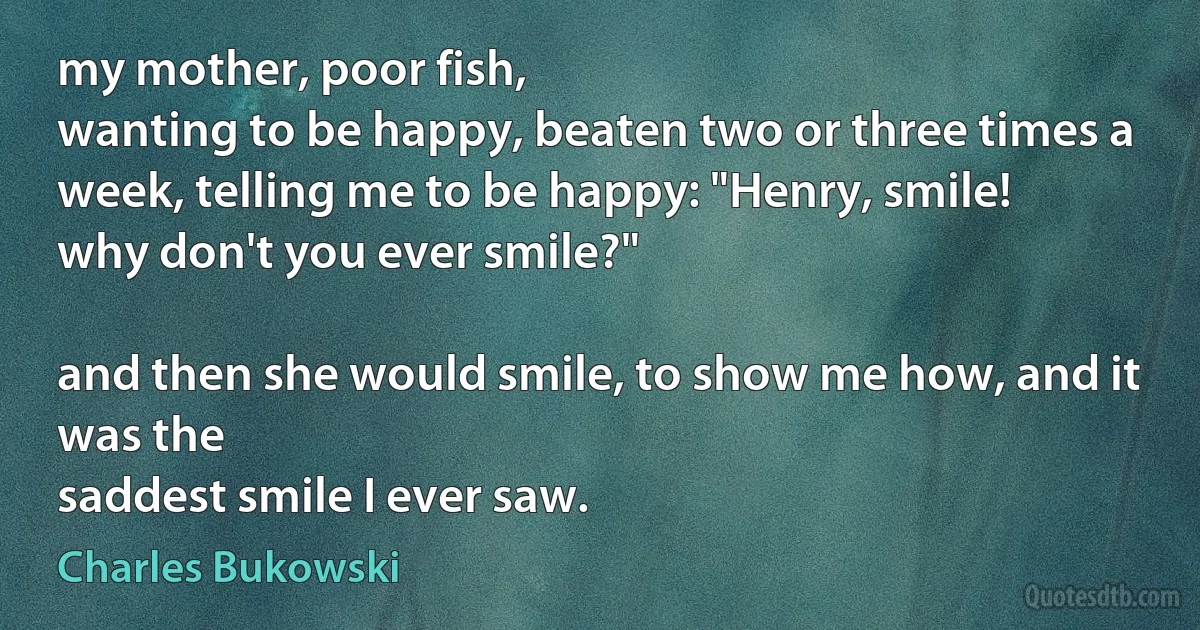 my mother, poor fish,
wanting to be happy, beaten two or three times a
week, telling me to be happy: "Henry, smile!
why don't you ever smile?"

and then she would smile, to show me how, and it was the
saddest smile I ever saw. (Charles Bukowski)