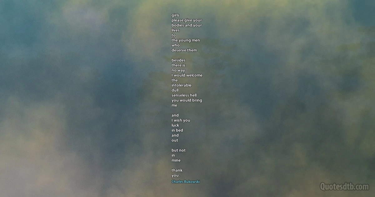 girls
please give your
bodies and your
lives
to
the young men
who
deserve them

besides
there is
no way
I would welcome
the
intolerable
dull
senseless hell
you would bring
me

and
I wish you
luck
in bed
and
out

but not
in
mine

thank
you. (Charles Bukowski)