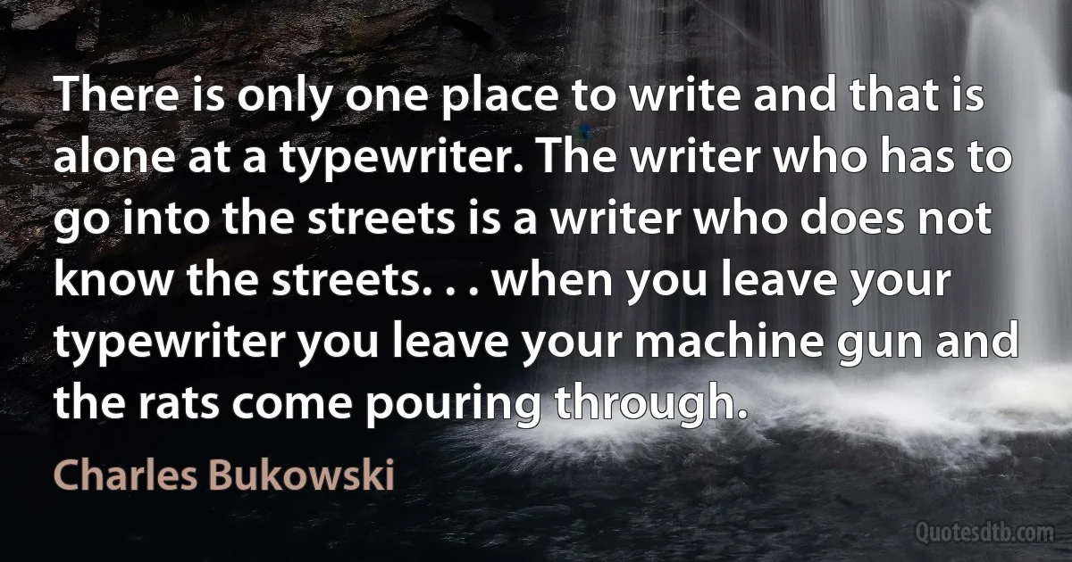 There is only one place to write and that is alone at a typewriter. The writer who has to go into the streets is a writer who does not know the streets. . . when you leave your typewriter you leave your machine gun and the rats come pouring through. (Charles Bukowski)