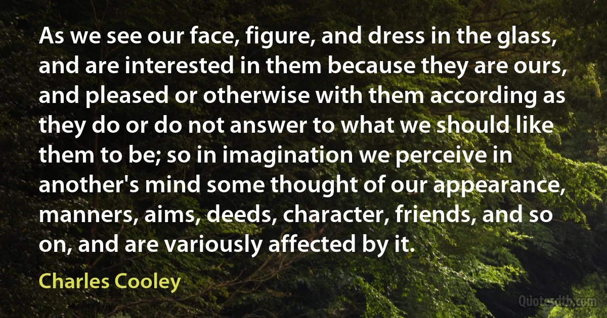 As we see our face, figure, and dress in the glass, and are interested in them because they are ours, and pleased or otherwise with them according as they do or do not answer to what we should like them to be; so in imagination we perceive in another's mind some thought of our appearance, manners, aims, deeds, character, friends, and so on, and are variously affected by it. (Charles Cooley)