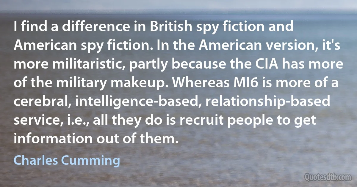 I find a difference in British spy fiction and American spy fiction. In the American version, it's more militaristic, partly because the CIA has more of the military makeup. Whereas MI6 is more of a cerebral, intelligence-based, relationship-based service, i.e., all they do is recruit people to get information out of them. (Charles Cumming)