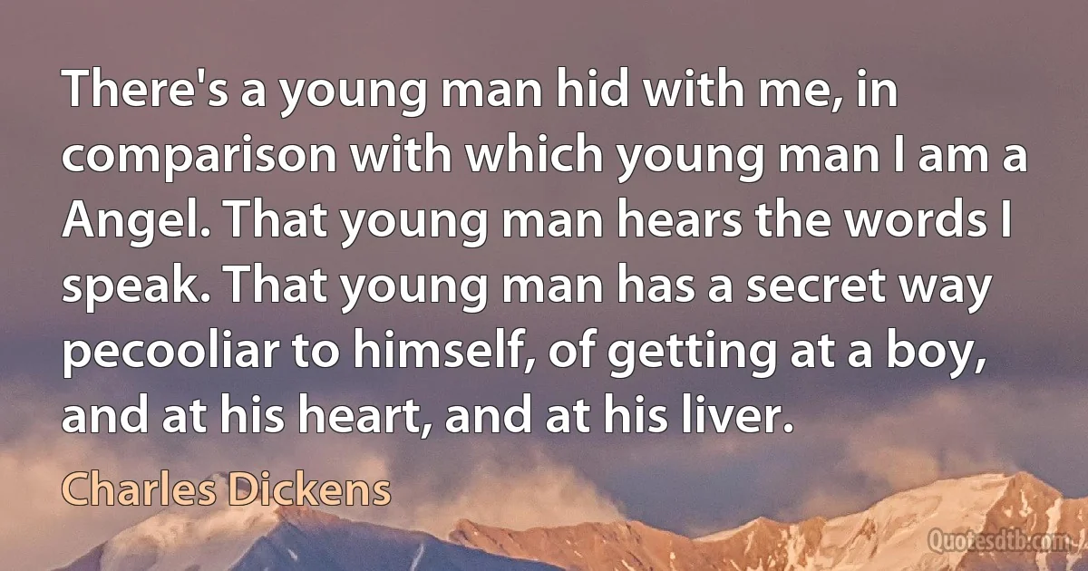 There's a young man hid with me, in comparison with which young man I am a Angel. That young man hears the words I speak. That young man has a secret way pecooliar to himself, of getting at a boy, and at his heart, and at his liver. (Charles Dickens)