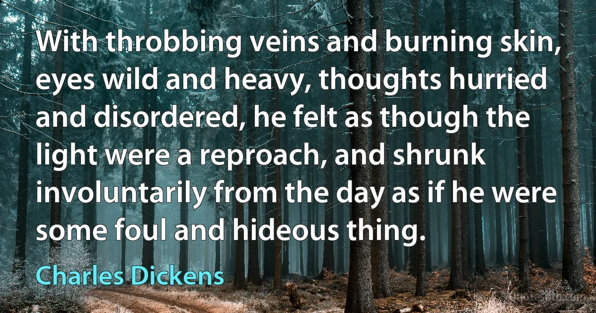 With throbbing veins and burning skin, eyes wild and heavy, thoughts hurried and disordered, he felt as though the light were a reproach, and shrunk involuntarily from the day as if he were some foul and hideous thing. (Charles Dickens)