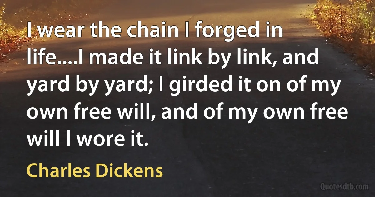 I wear the chain I forged in life....I made it link by link, and yard by yard; I girded it on of my own free will, and of my own free will I wore it. (Charles Dickens)